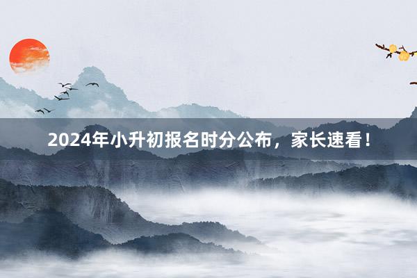 2024年小升初报名时分公布，家长速看！