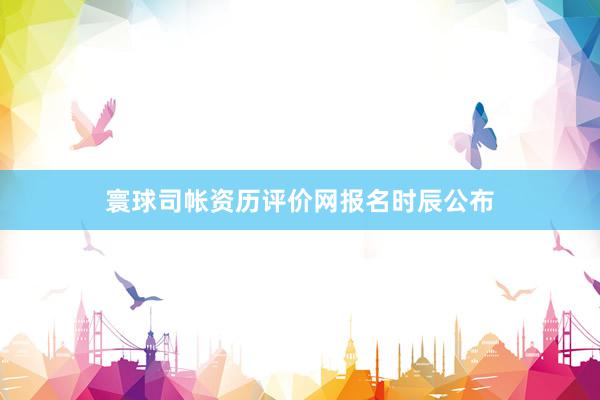寰球司帐资历评价网报名时辰公布