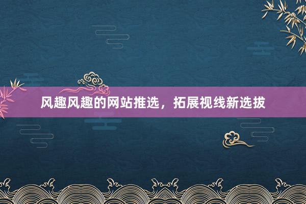 风趣风趣的网站推选，拓展视线新选拔
