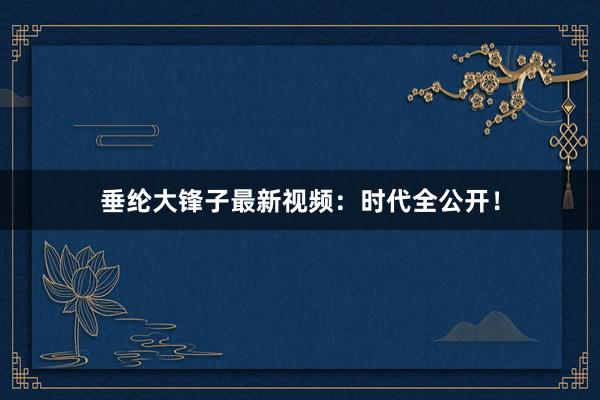 垂纶大锋子最新视频：时代全公开！